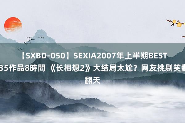 【SXBD-050】SEXIA2007年上半期BEST 全35作品8時間 《长相想2》大结局太尬？网友挑剔笑翻天