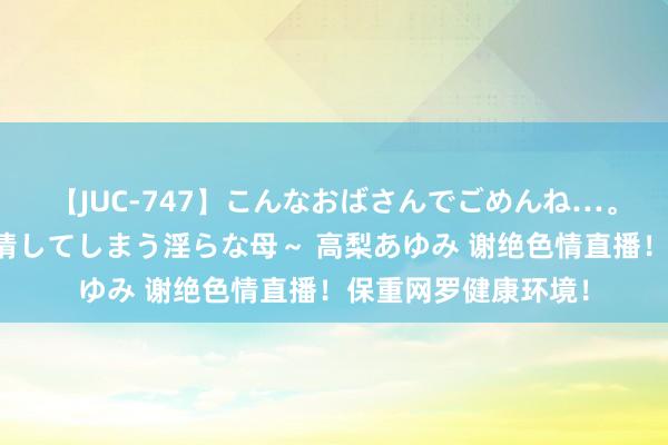 【JUC-747】こんなおばさんでごめんね…。～童貞チ○ポに発情してしまう淫らな母～ 高梨あゆみ 谢绝色情直播！保重网罗健康环境！