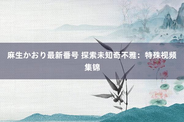 麻生かおり最新番号 探索未知奇不雅：特殊视频集锦