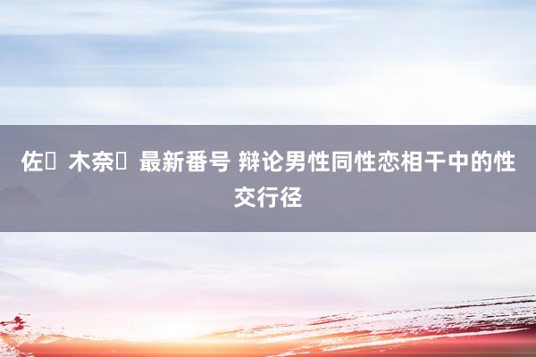 佐々木奈々最新番号 辩论男性同性恋相干中的性交行径