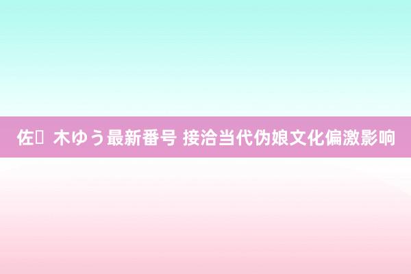 佐々木ゆう最新番号 接洽当代伪娘文化偏激影响