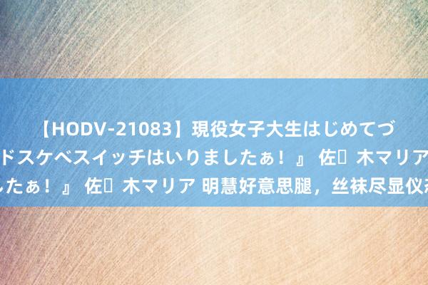 【HODV-21083】現役女子大生はじめてづくしのセックス 『私のドスケベスイッチはいりましたぁ！』 佐々木マリア 明慧好意思腿，丝袜尽显仪态