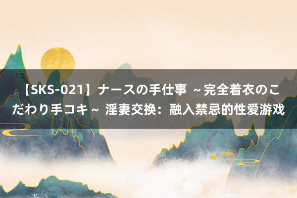 【SKS-021】ナースの手仕事 ～完全着衣のこだわり手コキ～ 淫妻交换：融入禁忌的性爱游戏