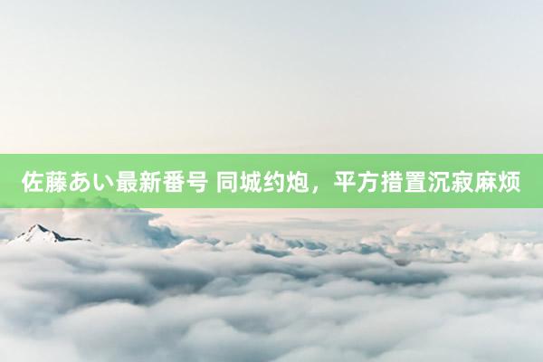 佐藤あい最新番号 同城约炮，平方措置沉寂麻烦