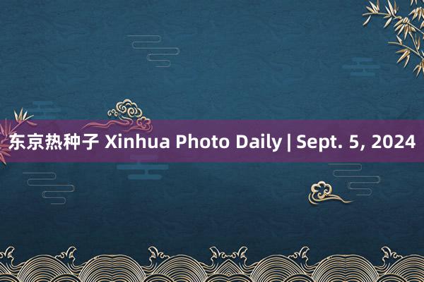 东京热种子 Xinhua Photo Daily | Sept. 5, 2024