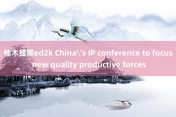 柚木提娜ed2k China's IP conference to focus new quality productive forces