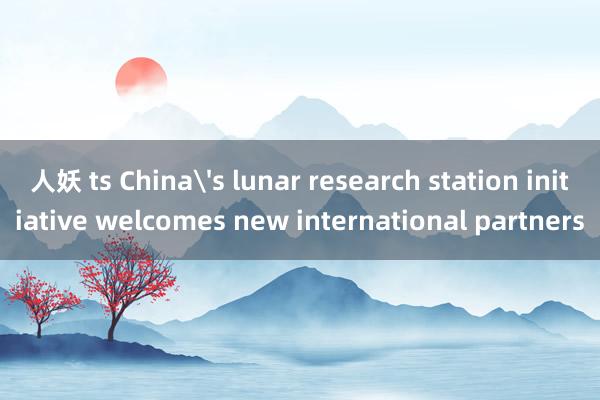 人妖 ts China's lunar research station initiative welcomes new international partners