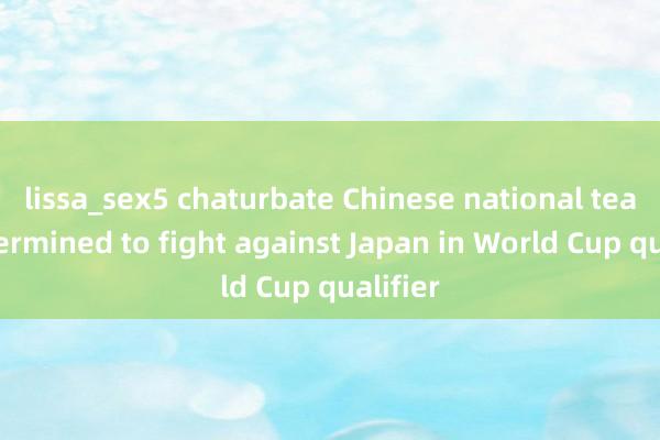 lissa_sex5 chaturbate Chinese national team determined to fight against Japan in World Cup qualifier