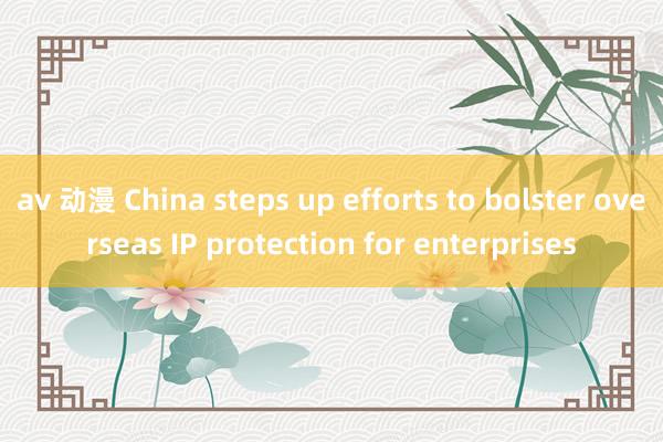 av 动漫 China steps up efforts to bolster overseas IP protection for enterprises