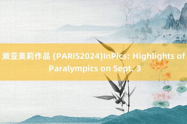 濑亚美莉作品 (PARIS2024)InPics: Highlights of Paralympics on Sept. 3