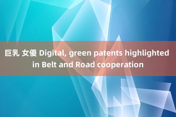 巨乳 女優 Digital, green patents highlighted in Belt and Road cooperation