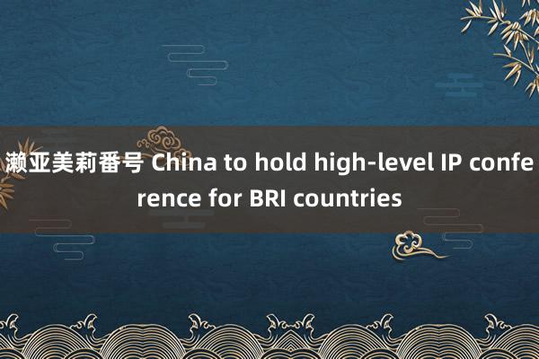 濑亚美莉番号 China to hold high-level IP conference for BRI countries