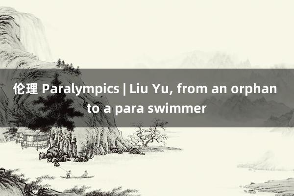 伦理 Paralympics | Liu Yu, from an orphan to a para swimmer