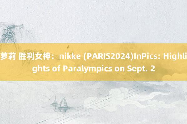 萝莉 胜利女神：nikke (PARIS2024)InPics: Highlights of Paralympics on Sept. 2