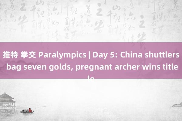 推特 拳交 Paralympics | Day 5: China shuttlers bag seven golds, pregnant archer wins title