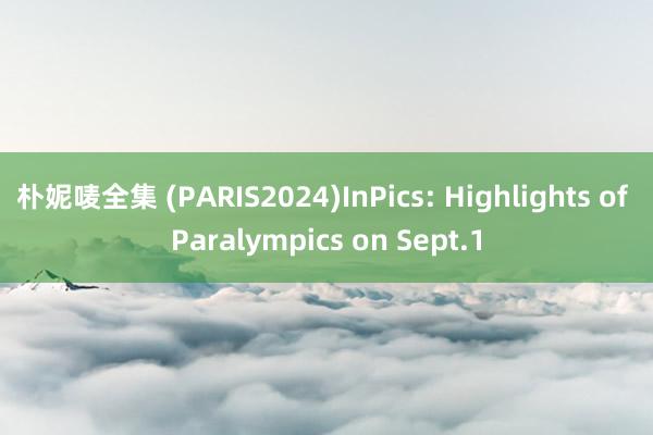 朴妮唛全集 (PARIS2024)InPics: Highlights of Paralympics on Sept.1