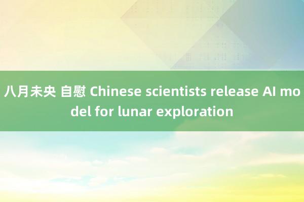 八月未央 自慰 Chinese scientists release AI model for lunar exploration