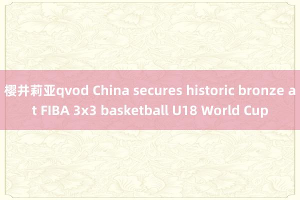 樱井莉亚qvod China secures historic bronze at FIBA 3x3 basketball U18 World Cup