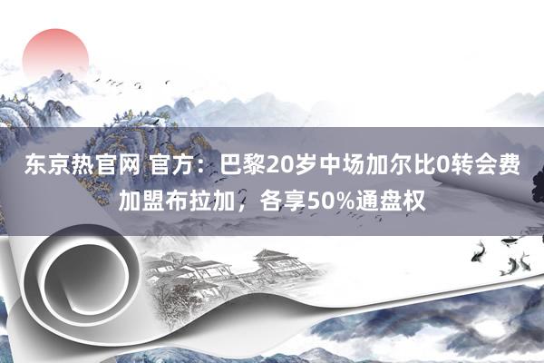 东京热官网 官方：巴黎20岁中场加尔比0转会费加盟布拉加，各享50%通盘权