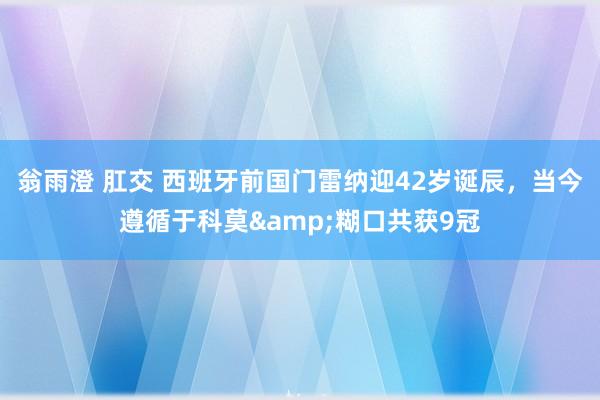 翁雨澄 肛交 西班牙前国门雷纳迎42岁诞辰，当今遵循于科莫&糊口共获9冠