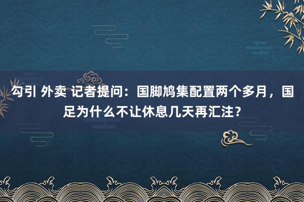 勾引 外卖 记者提问：国脚鸠集配置两个多月，国足为什么不让休息几天再汇注？