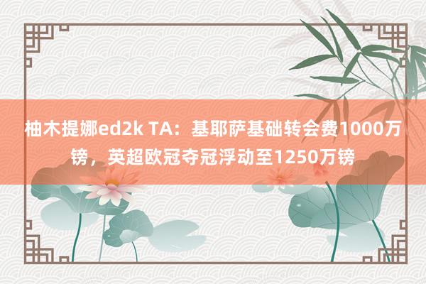 柚木提娜ed2k TA：基耶萨基础转会费1000万镑，英超欧冠夺冠浮动至1250万镑