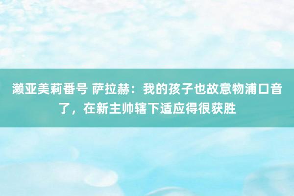 濑亚美莉番号 萨拉赫：我的孩子也故意物浦口音了，在新主帅辖下适应得很获胜