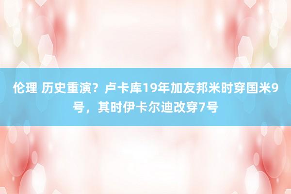 伦理 历史重演？卢卡库19年加友邦米时穿国米9号，其时伊卡尔迪改穿7号