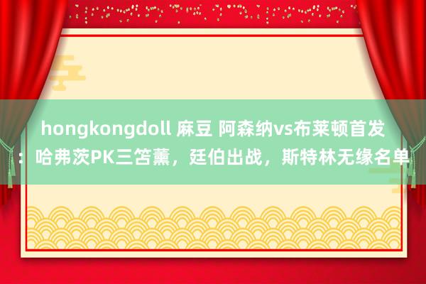 hongkongdoll 麻豆 阿森纳vs布莱顿首发：哈弗茨PK三笘薰，廷伯出战，斯特林无缘名单