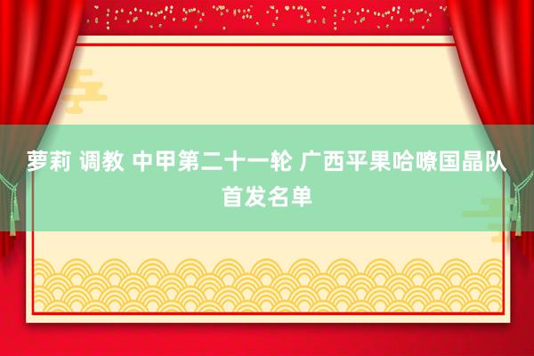 萝莉 调教 中甲第二十一轮 广西平果哈嘹国晶队首发名单