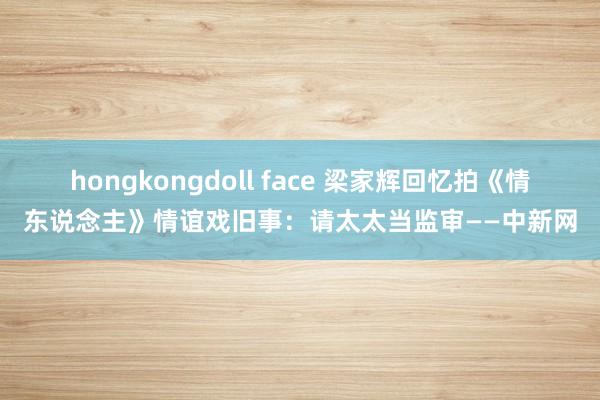 hongkongdoll face 梁家辉回忆拍《情东说念主》情谊戏旧事：请太太当监审——中新网