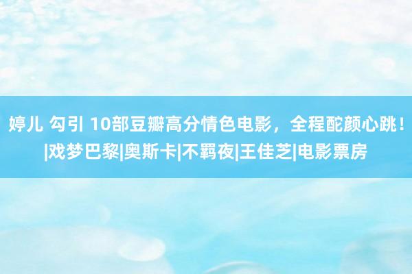 婷儿 勾引 10部豆瓣高分情色电影，全程酡颜心跳！|戏梦巴黎|奥斯卡|不羁夜|王佳芝|电影票房