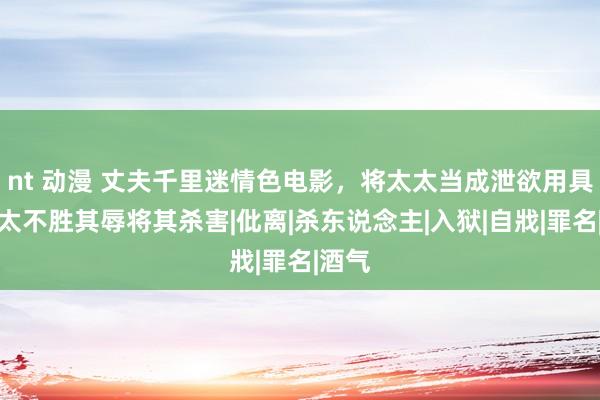 nt 动漫 丈夫千里迷情色电影，将太太当成泄欲用具，太太不胜其辱将其杀害|仳离|杀东说念主|入狱|自戕|罪名|酒气