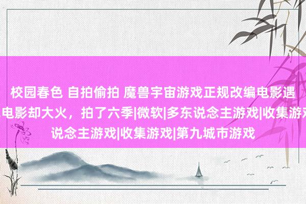 校园春色 自拍偷拍 魔兽宇宙游戏正规改编电影遇冷，擦边的情色电影却大火，拍了六季|微软|多东说念主游戏|收集游戏|第九城市游戏