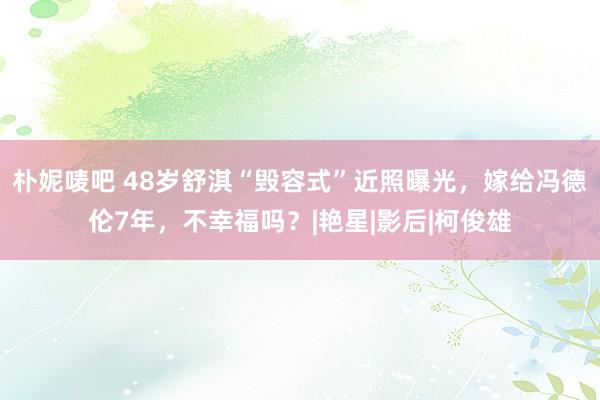 朴妮唛吧 48岁舒淇“毁容式”近照曝光，嫁给冯德伦7年，不幸福吗？|艳星|影后|柯俊雄