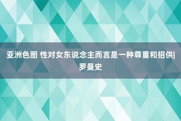 亚洲色图 性对女东说念主而言是一种尊重和招供|罗曼史