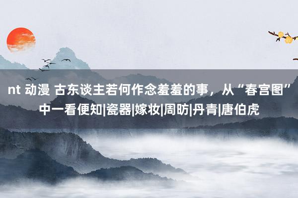 nt 动漫 古东谈主若何作念羞羞的事，从“春宫图”中一看便知|瓷器|嫁妆|周昉|丹青|唐伯虎