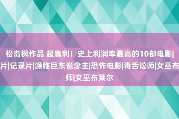 松岛枫作品 超赢利！史上利润率最高的10部电影|手脚片|记录片|濒临巨东说念主|恐怖电影|毒舌讼师|女巫布莱尔