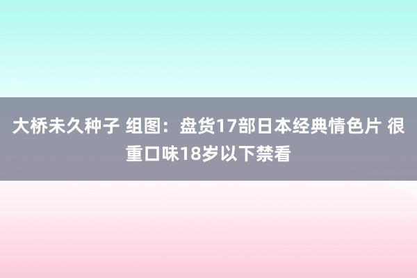 大桥未久种子 组图：盘货17部日本经典情色片 很重口味18岁以下禁看