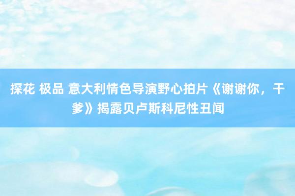 探花 极品 意大利情色导演野心拍片《谢谢你，干爹》揭露贝卢斯科尼性丑闻