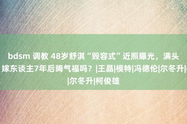 bdsm 调教 48岁舒淇“毁容式”近照曝光，满头白首，嫁东谈主7年后晦气福吗？|王晶|模特|冯德伦|尔冬升|柯俊雄