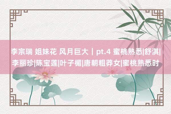 李宗瑞 姐妹花 风月巨大｜pt.4 蜜桃熟悉|舒淇|李丽珍|陈宝莲|叶子楣|唐朝粗莽女|蜜桃熟悉时