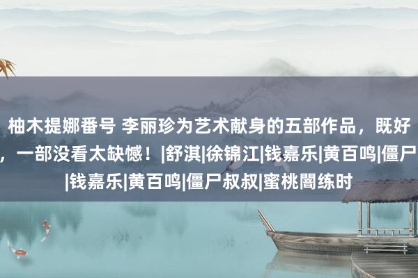 柚木提娜番号 李丽珍为艺术献身的五部作品，既好意思瞻念又养眼，一部没看太缺憾！|舒淇|徐锦江|钱嘉乐|黄百鸣|僵尸叔叔|蜜桃闇练时