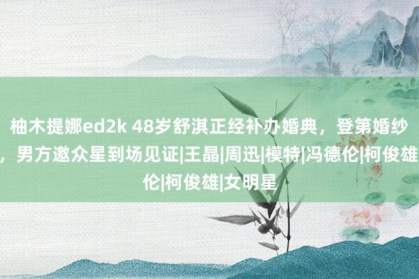 柚木提娜ed2k 48岁舒淇正经补办婚典，登第婚纱仅千元，男方邀众星到场见证|王晶|周迅|模特|冯德伦|柯俊雄|女明星