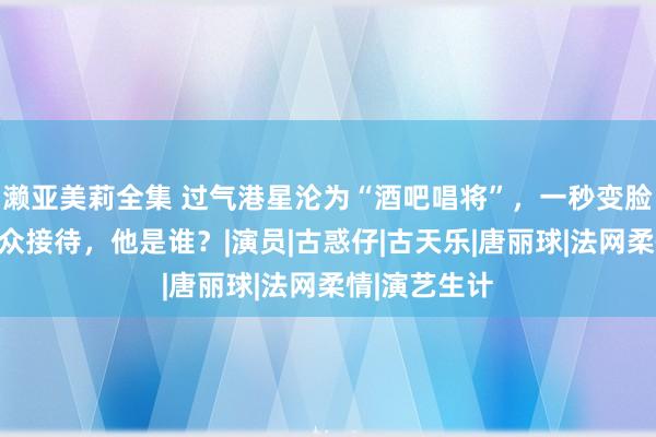 濑亚美莉全集 过气港星沦为“酒吧唱将”，一秒变脸却深受不雅众接待，他是谁？|演员|古惑仔|古天乐|唐丽球|法网柔情|演艺生计