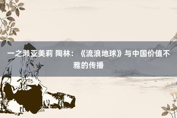 一之濑亚美莉 陶林：《流浪地球》与中国价值不雅的传播