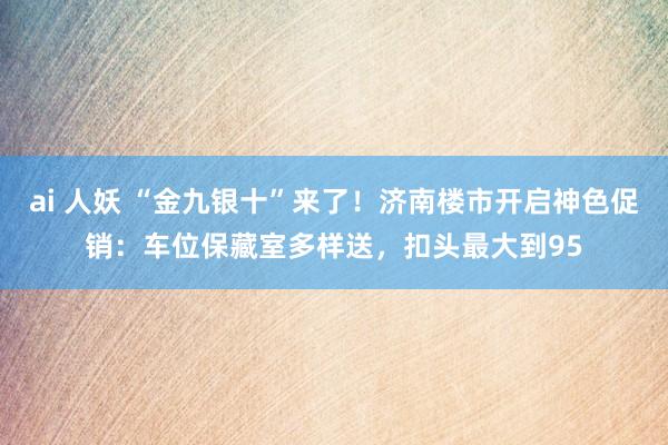 ai 人妖 “金九银十”来了！济南楼市开启神色促销：车位保藏室多样送，扣头最大到95