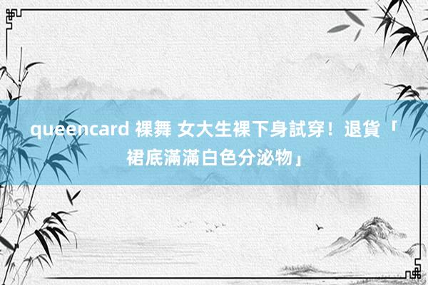 queencard 裸舞 女大生裸下身試穿！　退貨「裙底滿滿白色分泌物」