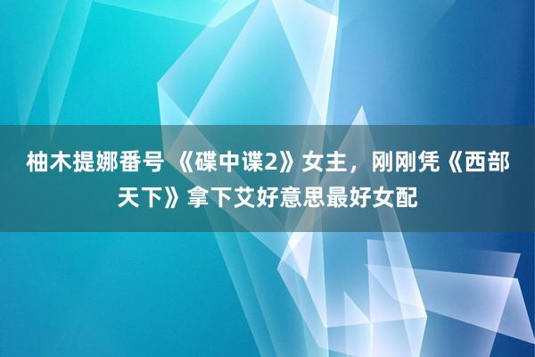 柚木提娜番号 《碟中谍2》女主，刚刚凭《西部天下》拿下艾好意思最好女配