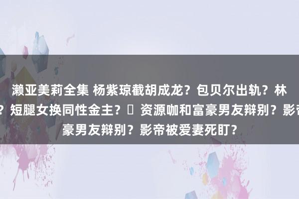 濑亚美莉全集 杨紫琼截胡成龙？包贝尔出轨？林志玲依然仳离？短腿女换同性金主？​资源咖和富豪男友辩别？影帝被爱妻死盯？